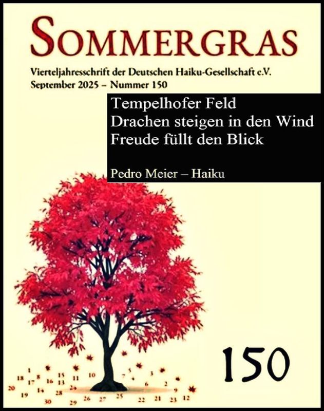 Pedro Meier SOMMERGRAS Haiku-Zeitschrift, Umschlag, Deutschen Haiku-Gesellschaft Berlin, Sept. 2025, Nr.150, Seite 76 Haiku Pedro Meier »Tempelhofer Feld – Drachen steigen in den Wind – Freude füllt den Blick« – Pedro Meier Lyriker, Schriftsteller, Artist – www.literaturport.de/lexikon/pedro-meier/ *
https://de.wikipedia.org/wiki/Pedro_Meier – Wikipedia
*