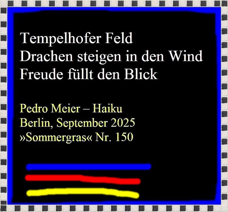 Pedro Meier SOMMERGRAS Haiku-Zeitschrift, Deutschen Haiku-Gesellschaft Berlin, Sept. 2025, Nr.150, Seite 76 Haiku Pedro Meier »Tempelhofer Feld – Drachen steigen in den Wind – Freude füllt den Blick« – Pedro Meier Lyriker, Schriftsteller, Multimedia Artist – www.literaturport.de/lexikon/pedro-meier/ *
https://de.wikipedia.org/wiki/Pedro_Meier – Wikipedia
*