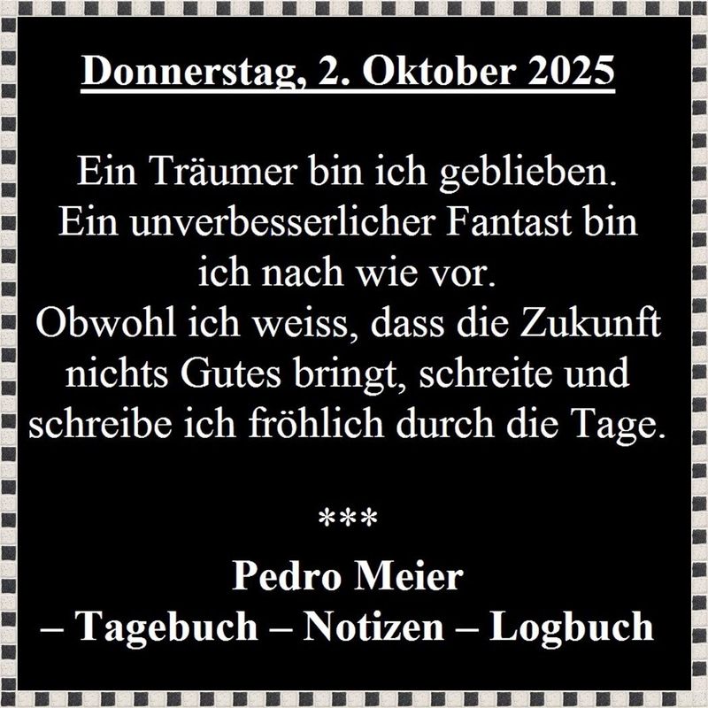 Pedro Meier, Donnerstag, 2. Oktober 2025. – Ein Träumer bin ich geblieben. Ein unverbesserlicher Fantast bin ich nach wie vor. Obwohl ich weiss, dass die Zukunft nichts Gutes bringt, schreite und schreibe ich fröhlich durch die Tage. Pedro Meier Tagebuch – www.literaturport.de/lexikon/pedro-meier/ *
https://de.wikipedia.org/wiki/Pedro_Meier – Wikipedia
*