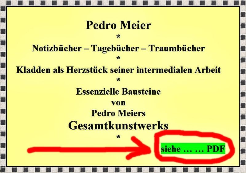 Pedro Meier Notizbücher, Tagebücher Traumbücher, Sudelbücher, Kladden als Herzstück seiner intermedialen Arbeit, Essenzielle Bausteine von Pedro Meiers Gesamtkunstwerk, Creative Writing, Schreibwerkstatt, Moleskine, Diary, Skizzenbuch – !!! – siehe … PDF *
https://archive.org/details/pedro-meier-notizbucher-tagebucher-traumbucher-und-kladden-als-herzstuck-seiner-/mode/1up
*