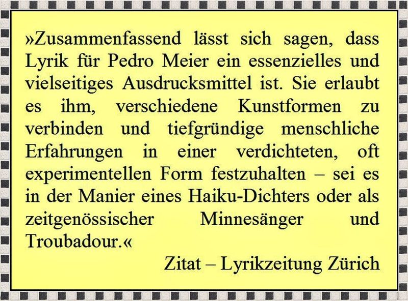 Pedro Meier Lyriker –  »Zusammenfassend lässt sich sagen, dass Lyrik für Pedro Meier ein essenzielles und vielseitiges Ausdrucksmittel ist. Sie erlaubt ihm, verschiedene Kunstformen zu verbinden und tiefgründige menschliche Erfahrungen in verdichteter, oft experimenteller Form festzuhalten – gleichsam als haiku-artiger Poet, zeitgenössischer Minnesänger und Troubadour in einem.« – Zitat – Lyrikzeitung Zürich 2024– www.literaturport.de/lexikon/pedro-meier/ *
https://de.wikipedia.org/wiki/Pedro_Meier – Wikipedia
*