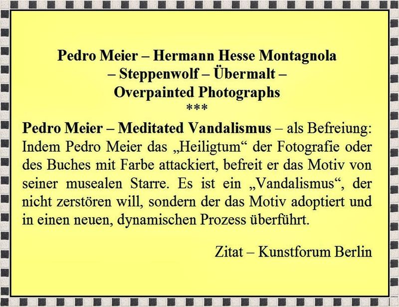 Pedro Meier Meditated Vandalismus, Overpainted Photographs, Hermann Hesse Montagnola, Steppenwolf, Übermalt; Meditated Vandalismus als Befreiung von der musealen Starre, Zitat Kunstforum Berlin, Pedro Meier Schriftsteller, Multimedia Künstler, Lexikon SIKART Zürich – www.literaturport.de/lexikon/pedro-meier/ *
https://de.wikipedia.org/wiki/Pedro_Meier – Wikipedia
*